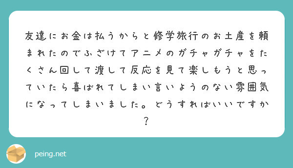 友達にお金は払うからと修学旅行のお土産を頼まれたのでふざけてアニメのガチャガチャをたくさん回して渡して反応を見て楽しもうと思っていたら喜ばれてしまい言いようのない雰囲気になってしまいました。どうすればいいですか？