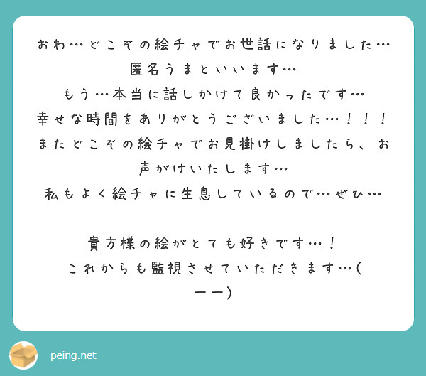 おわ…どこぞの絵チャでお世話になりました…匿名うまといいます…
もう…本当に話しかけて良かったです…
幸せな時間をありがとうございました…！！！
またどこぞの絵チャでお見掛けしましたら、お声がけいたします…
私もよく絵チャに生息しているので…ぜひ…

貴方様の絵がとても好きです…！
これからも監視させていただきます…( 一一)