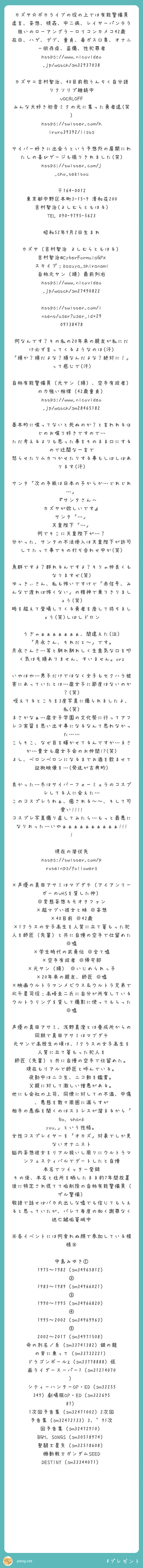 カズヤ☆ボカライブの役の上では有能警備員
虚言、妄想、視姦、中二病、レイヤーパンチラ狙いのローアングラーロリコンカメコ42歳
在日、ハゲ、デブ、童貞、毒ガス口臭、オナニー依存症、盗撮、性犯罪者
https://www.nicovideo.jp/watch/sm32937038

カズヤ＝吉村智治、40目前教うんちく自分語りクソリプ継続中
VOCALOFF みんな大好き初音ミクの元に集った勇者達(笑)
https://twitter.com/hiroro39392/lists

サイバー好きに出会うという予想外の展開にわたしの喜びゲージも振りきれました(笑)
https://twitter.com/j_cho_tekitou

〒164-0012
東京都中野区本町3-15-9 清和荘200
吉村智治(よしむらともはる)
TEL 090-9795-5623

昭和52年9月2日生まれ

カズヤ（吉村智治 よしむらともはる）
吉村智治@CyberFormulaGPX
スカイプ：kazuya_shiranami
自称元ヤン（頭）最前列右
https://www.nicovideo.jp/watch/sm27490822

https://twitter.com/intent/user?user_id=2909138478

何なんです？その私の20年来の親友が私にだけ必ず言ってくるようなのは(汗)
「頭か？頭だよな？頭なんだよな？絶対に！」って感じで(汗)

自称有能警備員（元ヤン（頭）、空手有段者）の力強い相撲（42歳童貞）
https://www.nicovideo.jp/watch/sm28465182

基本的に喋ってないと死ぬのか？と言われるほどのお喋り好きですので…
ただ考えるよりも思った事をそのまま口にするので迂闊な一言で
怒らせたりムカつかせたりする事もしばしばあります(汗)

サンタ「次の手紙は日本の子からか…どれどれ…」
　　　 『サンタさんへ　カズヤが欲しいです』
サンタ「…」
天皇陛下「…」
何でそこに天皇陛下が…？
分かった、サンタの不法侵入は天皇陛下が許可してたって事でその打ち合わせ中か(笑)

魚群ですよ？群れるんですよ？そりゃ仲良くもなりますぜ(笑)
ゆっきぃさん、私も怖いですけど「赤信号、みんなで渡れば怖くない」の精神で乗りきりましょう(笑)
時を超えて登場してくる勇者を座して待ちましょう(笑)しばしドロン

うぎゃぁぁぁぁぁぁぁ、間違えた(泣)
「月永さん、それだと～」です。
月永さんさ…等と馴れ馴れしく生意気な口を叩く気は毛頭ありません、すいません。orz

いやはや…男子だけではなく女子もセクハラ被害にあっていたとは…腐女子に節度はないのか？(笑)
咥えてるところを3度写真に撮られましたよ、私(笑)
まさかなぁ…腐女子学園の文化祭に行ってアフレコ実習を思い出す事になるなんて思わなかった……
こらそこ、なぜ目を輝かせてるんですか…まさか…貴女も腐女子会のお仲間!?(笑)
よし、ベロンベロンになるまでお酒を飲ませて証拠映像を…(発送が古典的)

良かった…冬はサイバーフォーミュラのコスプレしてる人に会えた…
このコスプレうわぁ、癒される～～、そして可愛い!!!!
コスプレ写真撮り直してみたら…もっと最悪になりおった…いやぁぁぁぁぁぁぁぁぁぁ!!!!

現在の潜伏先
https://twitter.com/proteinps/followers

×声優の真田アサミはマブダチ（アイアンリーガーのVHSを貸した仲） ◎変態妄想キモオタファン
×超マブい彼女と妹 ◎妄想
×40目前 ◎42歳
×1クラスの女子高生を人質に立て篭もった犯人を師匠（先輩）と共に自慢の空手で仕留めた ◎嘘
×学生時代の武勇伝 ◎全て嘘
×空手有段者 ◎帰宅部
×元ヤン（頭） ◎いじめられっ子
×20年来の親友、師匠 ◎嘘
×映画ウルトラマンメビウス＆ウルトラ兄弟で北斗星司役：高峰圭二氏に自分が所有しているウルトラリングを貸して撮影に使ってもらった ◎嘘

声優の真田アサミ、浅野真澄とは養成所からの同期で真田アサミはマブダチ
元ヤンで高校生の頃は、1クラスの女子高生を人質に立て篭もった犯人を
師匠（先輩）と共に自慢の空手で仕留めた。
現在もリアルで師匠と呼んでいる。
夜勤中はニコ生、ニコ動を鑑賞。
父親に対して激しい憎悪がある。
他にも会社の上司、同僚に対しての不満、中傷、悪態を散々周囲に漏らすが
相手の愚痴を聞くのはストレスが溜まるから「No, thank you.」という性格。
女性コスプレイヤーを「オカズ」対象でしか見ないオナニスト
脳内妄想彼女をリアル扱いし周りにウルトラマンフェスティバルでデートしたと自慢
本名でツイッター登録 その後、本名と住所を晒したまま約7年間放置 後に特定され慌てて垢削除の自称有能警備員（ザル警備）
敬語で話せばバカ丸出しな嘘でも信じてもらえると思っていたが、バレて毎度の如く謝罪なく逃亡鍵垢篭城中

※各イベントには何食わぬ顔で参加している模様※

中島みゆき① 1975～1982（sm34965812）② 1983～1989（sm34966021）
③ 1990～1995（sm34966820）④ 1995～2002（sm34969963）⑤ 2002～2017（sm34971508）
命の別名／糸（sm33741382）銀の龍の背に乗って（sm33732221）
ドラゴンボールZ（sm33778888）仮面ライダースーパー1（sm31214070）
シティーハンターOP・ED（sm32255349）劇場版OP・ED（sm32269587）
1次回予告集（sm32471002）2次回予告集（sm32472133）3、'91次回予告集（sm32472910）
BGM、SONGS（sm30518974）聖闘士星矢（sm32518608）
機動戦士ガンダムSEED DESTINY（sm33344071）