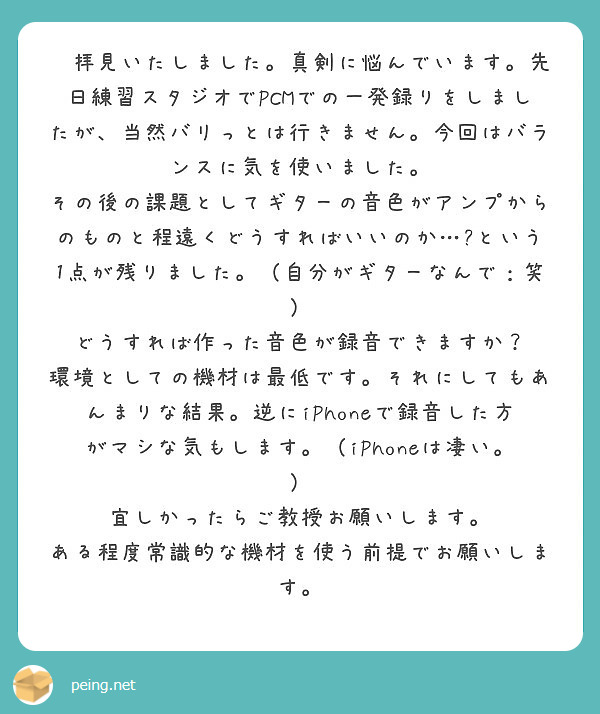 ㏋拝見いたしました。真剣に悩んでいます。先日練習スタジオでPCMでの一発録りをしましたが、当然バリっとは行きません。今回はバランスに気を使いました。　その後の課題としてギターの音色がアンプからのものと程遠くどうすればいいのか…?という1点が残りました。（自分がギターなんで：笑）　どうすれば作った音色が録音できますか？　環境としての機材は最低です。それにしてもあんまりな結果。逆にiPhoneで録音した方がマシな気もします。（iPhoneは凄い。）
宜しかったらご教授お願いします。
ある程度常識的な機材を使う前提でお願いします。