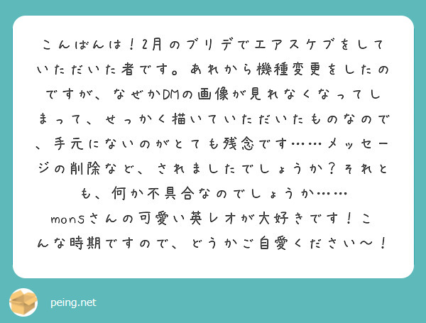 こんばんは！2月のブリデでエアスケブをしていただいた者です。あれから機種変更をしたのですが、なぜかDMの画像が見れなくなってしまって、せっかく描いていただいたものなので、手元にないのがとても残念です……メッセージの削除など、されましたでしょうか？それとも、何か不具合なのでしょうか…… monsさんの可愛い英レオが大好きです！こんな時期ですので、どうかご自愛ください〜！