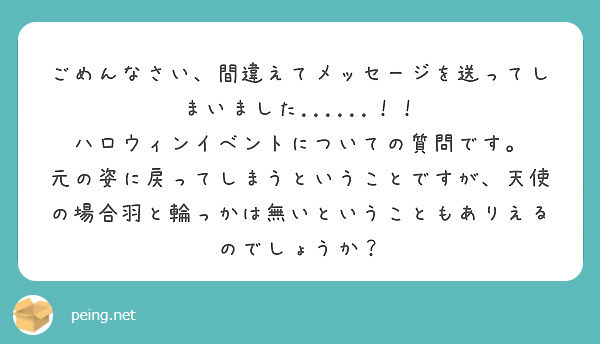 ごめんなさい、間違えてメッセージを送ってしまいました......！！
ハロウィンイベントについての質問です。
元の姿に戻ってしまうということですが、天使の場合羽と輪っかは無いということもありえるのでしょうか？