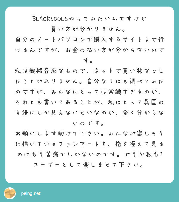 BLACKSOULSやってみたいんですけど買い方が分かりません。
自分のノートパソコンで購入するサイトまで行けるんですが、お金の払い方が分からないのです。
私は機械音痴なもので、ネットで買い物などしたことがありません。自分なりにも調べてみたのですが、みんなにとっては常識すぎるのか、それとも書いてあることが、私にとって異国の言語にしか見えないせいなのか、全く分からないのです。
お願いします助けて下さい。みんなが楽しそうに描いているファンアートを、指を咥えて見るのはもう苦痛でしかないのです。どうか私も1ユーザーとして楽しませて下さい。