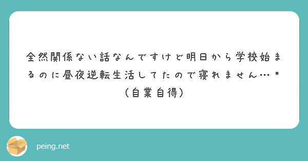 全然関係ない話なんですけど明日から学校始まるのに昼夜逆転生活してたので寝れません 自業自得 Peing 質問箱