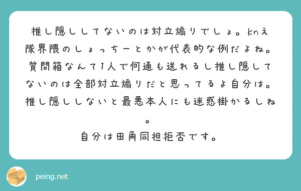 推し隠ししてないのは対立煽りでしょ Knえ隊界隈のしょっちーとかが代表的な例だよね 質問箱なんて1人で何通も送れ Peing 質問箱