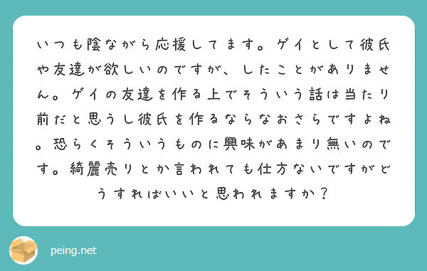 いつも陰ながら応援してます ゲイとして彼氏や友達が欲しいのですが したことがありません ゲイの友達を作る上でそう Peing 質問箱 いつも陰ながら応援してます ゲイとして彼氏や友達が欲しいのですが したことがありません ゲイの友達を作る上でそう Peing 質問箱
