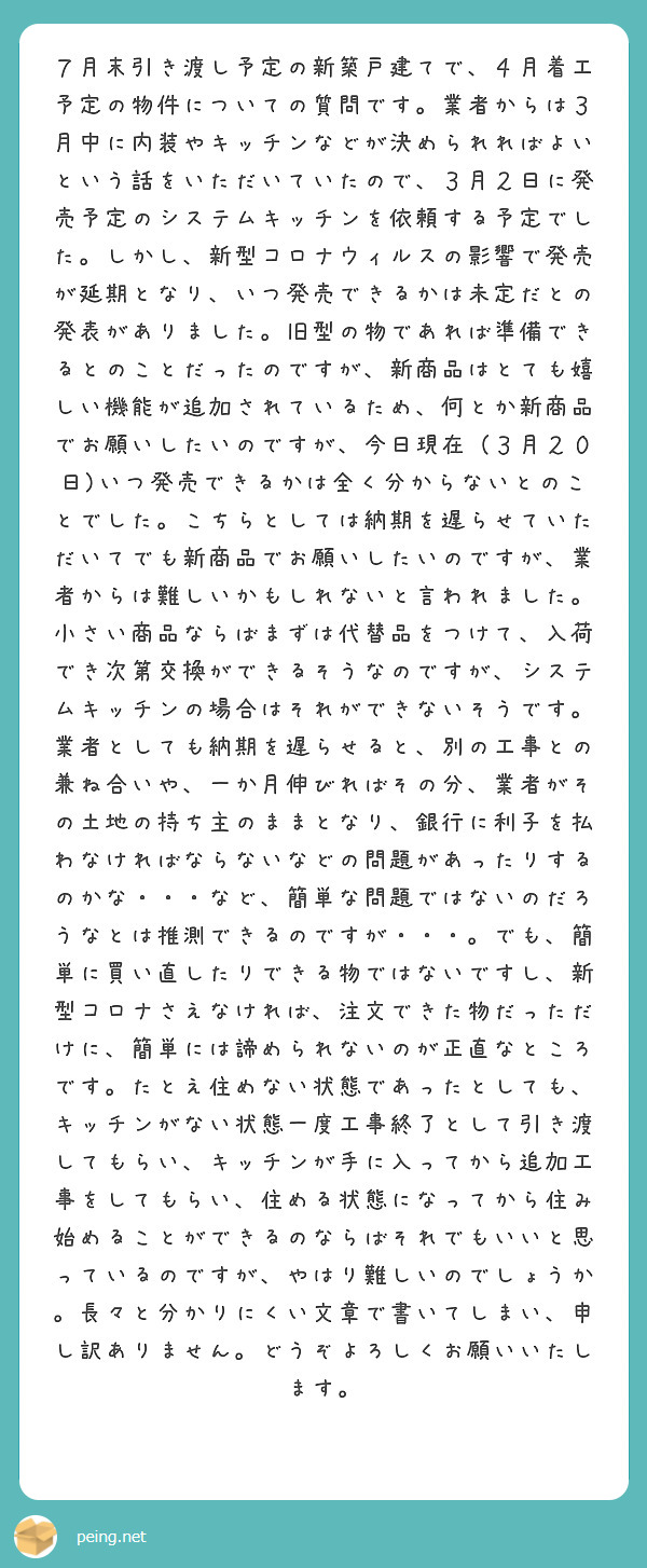 ７月末引き渡し予定の新築戸建てで、４月着工予定の物件についての質問です。業者からは３月中に内装やキッチンなどが決められればよいという話をいただいていたので、３月２日に発売予定のシステムキッチンを依頼する予定でした。しかし、新型コロナウィルスの影響で発売が延期となり、いつ発売できるかは未定だとの発表がありました。旧型の物であれば準備できるとのことだったのですが、新商品はとても嬉しい機能が追加されているため、何とか新商品でお願いしたいのですが、今日現在（３月２０日)いつ発売できるかは全く分からないとのことでした。こちらとしては納期を遅らせていただいてでも新商品でお願いしたいのですが、業者からは難しいかもしれないと言われました。小さい商品ならばまずは代替品をつけて、入荷でき次第交換ができるそうなのですが、システムキッチンの場合はそれができないそうです。業者としても納期を遅らせると、別の工事との兼ね合いや、一か月伸びればその分、業者がその土地の持ち主のままとなり、銀行に利子を払わなければならないなどの問題があったりするのかな・・・など、簡単な問題ではないのだろうなとは推測できるのですが・・・。でも、簡単に買い直したりできる物ではないですし、新型コロナさえなければ、注文できた物だっただけに、簡単には諦められないのが正直なところです。たとえ住めない状態であったとしても、キッチンがない状態一度工事終了として引き渡してもらい、キッチンが手に入ってから追加工事をしてもらい、住める状態になってから住み始めることができるのならばそれでもいいと思っているのですが、やはり難しいのでしょうか。長々と分かりにくい文章で書いてしまい、申し訳ありません。どうぞよろしくお願いいたします。