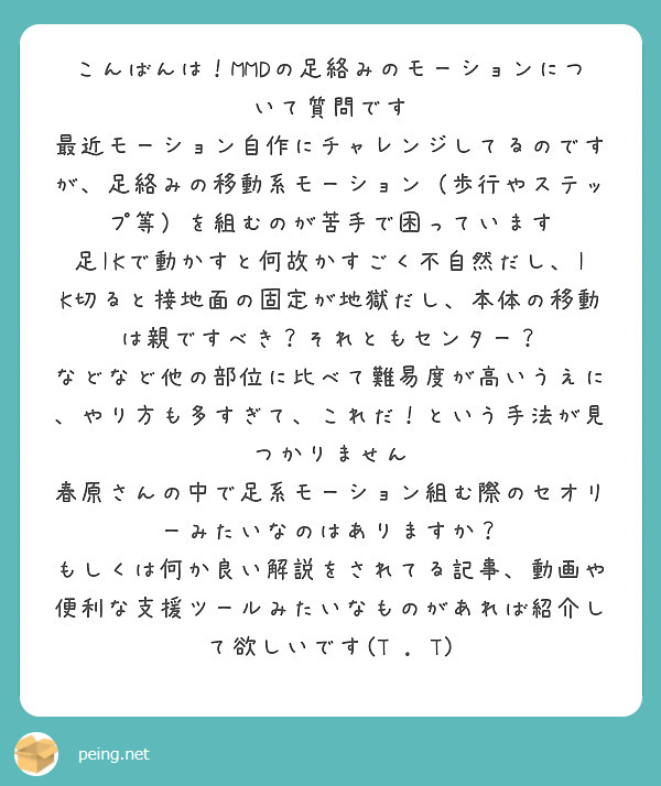 こんばんは！MMDの足絡みのモーションについて質問です
最近モーション自作にチャレンジしてるのですが、足絡みの移動系モーション（歩行やステップ等）を組むのが苦手で困っています
足IKで動かすと何故かすごく不自然だし、IK切ると接地面の固定が地獄だし、本体の移動は親ですべき？それともセンター？
などなど他の部位に比べて難易度が高いうえに、やり方も多すぎて、これだ！という手法が見つかりません
春原さんの中で足系モーション組む際のセオリーみたいなのはありますか？
もしくは何か良い解説をされてる記事、動画や便利な支援ツールみたいなものがあれば紹介して欲しいです(T . T)