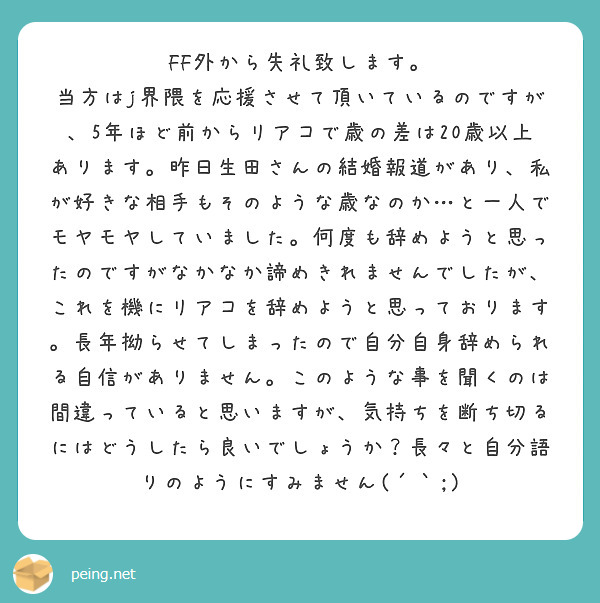 FF外から失礼致します。
当方はj界隈を応援させて頂いているのですが、5年ほど前からリアコで歳の差は20歳以上あります。昨日生田さんの結婚報道があり、私が好きな相手もそのような歳なのか…と一人でモヤモヤしていました。何度も辞めようと思ったのですがなかなか諦めきれませんでしたが、これを機にリアコを辞めようと思っております。長年拗らせてしまったので自分自身辞められる自信がありません。このような事を聞くのは間違っていると思いますが、気持ちを断ち切るにはどうしたら良いでしょうか？長々と自分語りのようにすみません(´｀;)