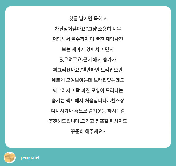 댓글 남기면 욕하고 차단할거잖아요?그냥 조용히 너무 재탕해서 골수까지 다 빠진 재탕사진 보는 재미가 있어서 가만히 있으려구요.근데 왜케 슴가가 찌그러졌나요?웬만하면 브라입으면 예쁘게 모여보이는데 브라입었는데도 찌그러지고 쫙 퍼진 모양이 드러나는 슴가는 섹트에서 처음입니다...헬스장 다니시거나 홈트로 슴가운동 하시는걸 추천해드립니다.그리고 림프절 마사지도 꾸준히 해주세요~