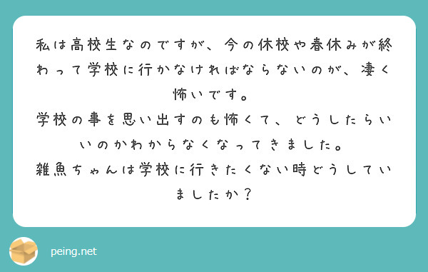 私は高校生なのですが 今の休校や春休みが終わって学校に行かなければならないのが 凄く怖いです Peing 質問箱