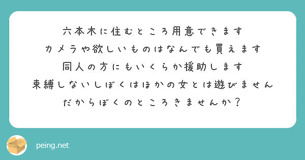 六本木に住むところ用意できます
カメラや欲しいものはなんでも買えます
同人の方にもいくらか援助します
束縛しないしぼくはほかの女とは遊びません
だからぼくのところきませんか？