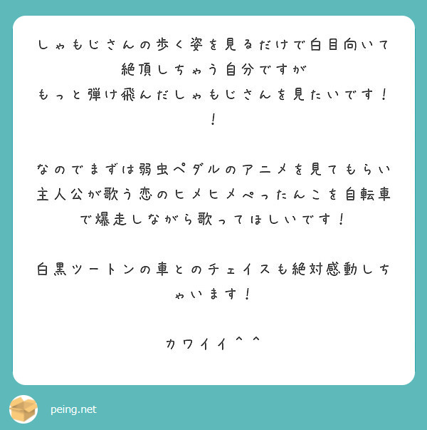 しゃもじさんの歩く姿を見るだけで白目向いて絶頂しちゃう自分ですが
もっと弾け飛んだしゃもじさんを見たいです！！

なのでまずは弱虫ペダルのアニメを見てもらい
主人公が歌う恋のヒメヒメぺったんこを自転車で爆走しながら歌ってほしいです！

白黒ツートンの車とのチェイスも絶対感動しちゃいます！

カワイイ＾＾