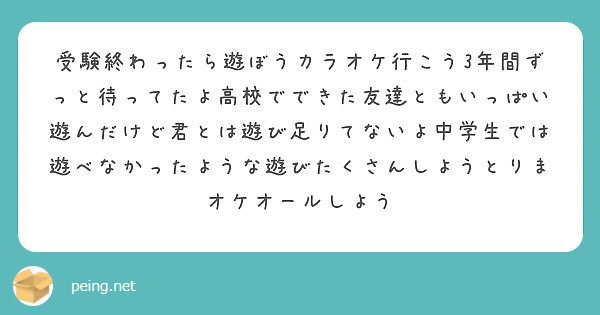 受験終わったら遊ぼうカラオケ行こう3年間ずっと待ってたよ高校でできた友達ともいっぱい遊んだけど君とは遊び足りてな Peing 質問箱