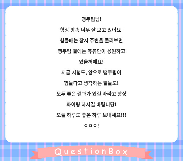 땡쿠림님!
항상 방송 너무 잘 보고 있어요!
힘들때는 잠시 주변을 둘러보면
땡쿠림 곁에는 츄츄단이 응원하고 있을꺼에요!
지금 시험도, 앞으로 땡쿠림이 힘들다고 생각하는 일들도!
모두 좋은 결과가 있길 바라고 항상 화이팅 하시길 바랍니당!
오늘 하루도 좋은 하루 보내세요!!! ㅇㅁㅇ!