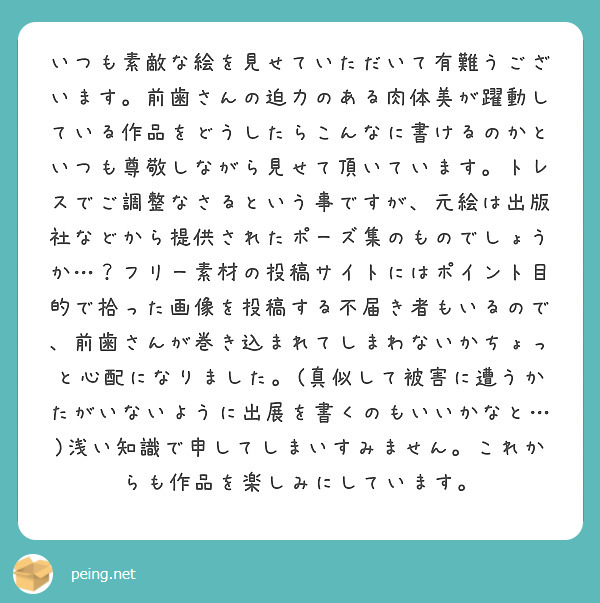 いつも素敵な絵を見せていただいて有難うございます。前歯さんの迫力のある肉体美が躍動している作品をどうしたらこんなに書けるのかといつも尊敬しながら見せて頂いています。トレスでご調整なさるという事ですが、元絵は出版社などから提供されたポーズ集のものでしょうか…？フリー素材の投稿サイトにはポイント目的で拾った画像を投稿する不届き者もいるので、前歯さんが巻き込まれてしまわないかちょっと心配になりました。(真似して被害に遭うかたがいないように出展を書くのもいいかなと…)浅い知識で申してしまいすみません。これからも作品を楽しみにしています。