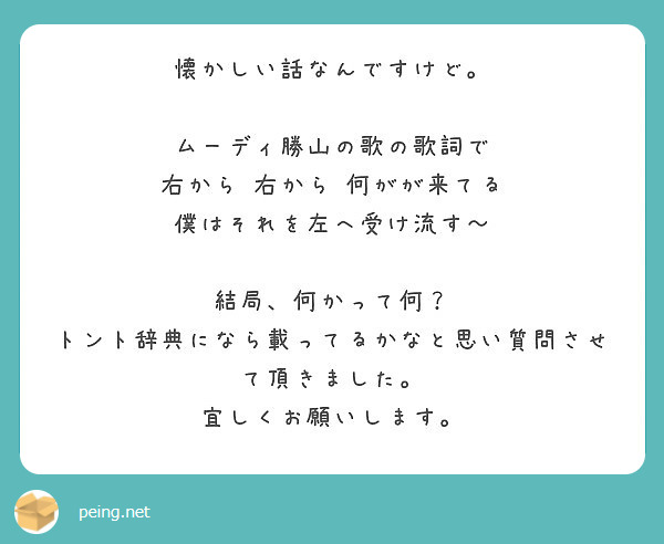 懐かしい話なんですけど ムーディ勝山の歌の歌詞で 右から 右から 何がが来てる 僕はそれを左へ受け流す Peing 質問箱