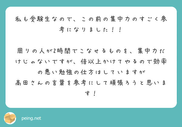 私も受験生なので、この前の集中力のすごく参考になりました！！

周りの人が2時間でこなせるものを、集中力だけじゃないですが、倍以上かけてやるので効率の悪い勉強の仕方はしていますが
高田さんの言葉を参考にして頑張ろうと思います！