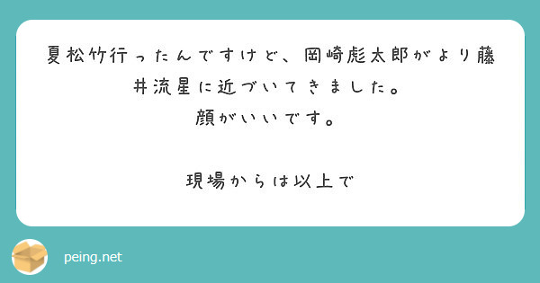 夏松竹行ったんですけど 岡崎彪太郎がより藤井流星に近づいてきました 顔がいいです 現場からは以上で Peing 質問箱