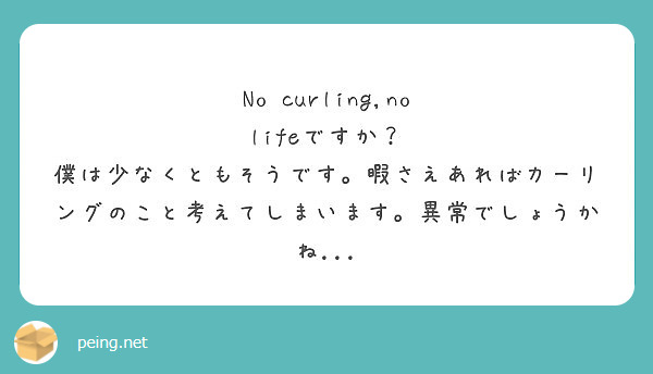No curling,no lifeですか？
僕は少なくともそうです。暇さえあればカーリングのこと考えてしまいます。異常でしょうかね...