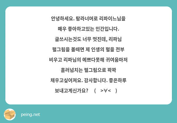 안녕하세요. 탐라너머로 리파이느님을 매우 좋아하고있는 인간입니다. 글쓰시는것도 너무 멋진데, 리파님 펄그림을 볼때면 제 인생의 펄을 전부 비우고 리파님의 예쁘다못해 귀여움마저 흘러넘치는 펄그림으로 꽉꽉 채우고싶어져요. 감사합니다. 좋은하루 보내고계신가요? ٩(๑>∀<๑)۶
