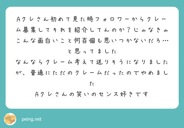 Aクレさん初めて見た時フォロワーからクレーム募集してそれを紹介してんのか？じゃなきゃこんな面白いこと何百個も思いつかないだろ…と思ってました
なんならクレーム考えて送りそうになりましたが、普通にただのクレームだったのでやめました
Aクレさんの笑いのセンス好きです
