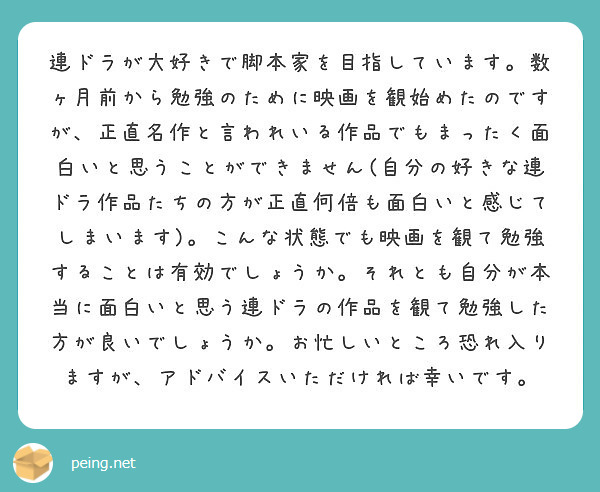 連ドラが大好きで脚本家を目指しています。数ヶ月前から勉強のために映画を観始めたのですが、正直名作と言われいる作品でもまったく面白いと思うことができません(自分の好きな連ドラ作品たちの方が正直何倍も面白いと感じてしまいます)。こんな状態でも映画を観て勉強することは有効でしょうか。それとも自分が本当に面白いと思う連ドラの作品を観て勉強した方が良いでしょうか。お忙しいところ恐れ入りますが、アドバイスいただければ幸いです。
