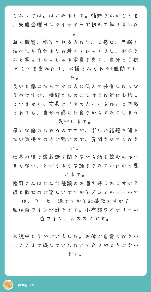 こんにちは。はじめまして。幡野さんのことを、先週金曜日にツイッターで初めて知りました。
深く観察、描写される方だな、と感じ、年齢を調べたら自分よりお若くてびっくりし、お子さんと写ってらっしゃる写真を見て、自分と子供のことを重ねたり、心揺さぶられる1週間でした。
良いと感じたらすぐに人に伝えて共有したくなるのですが、幡野さんのことはまだ誰にも話していません。安易に「あの人いいよね」と共感されても、自分の感じた良さからずれてしまう気がします。
深刻な悩みもあるのですが、楽しい話題を聞きたい気持ちの方が強いので、質問させてください。
仕事の後で説教話を聞きながら酒を飲むのはつまらない、というような話をされていたかと思います。
幡野さんはどんな種類のお酒を好まれますか？誰と飲むのが楽しいですか？ノンアルコールでは、コーヒー派ですか？紅茶派ですか？
私は白ワインが好きです。小布施ワイナリーの白ワイン、おススメです。

入院中とうかがいました。お体ご自愛ください。ここまで読んでいただいてありがとうございます。