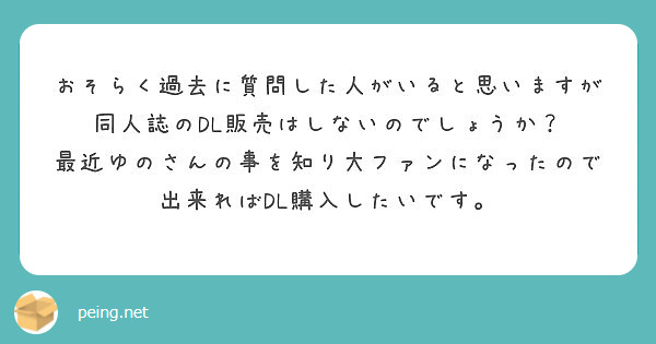 おそらく過去に質問した人がいると思いますが同人誌のDL販売はしないのでしょうか？
最近ゆのさんの事を知り大ファンになったので出来ればDL購入したいです。