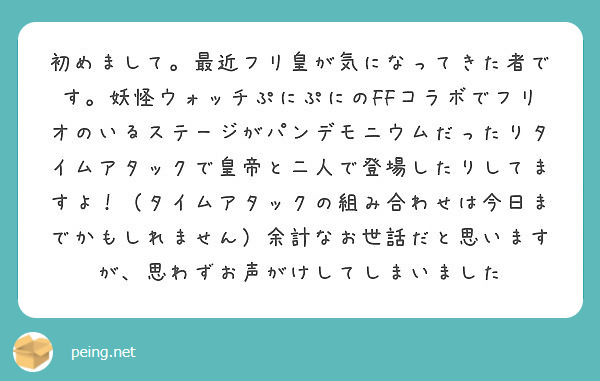 初めまして。最近フリ皇が気になってきた者です。妖怪ウォッチぷにぷにのFFコラボでフリオのいるステージがパンデモニウムだったりタイムアタックで皇帝と二人で登場したりしてますよ！（タイムアタックの組み合わせは今日までかもしれません）余計なお世話だと思いますが、思わずお声がけしてしまいました