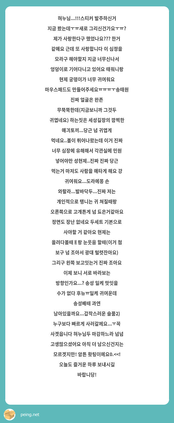 혀누님...!!!스티커 발주하신거 지금 봤는데ㅜㅠ새로 그리신건가요ㅜㅠ? 제가 사랑한다구 했었나요??? 한거 같애요 근데 또 사랑합니다 이 심정을 모라구 해야할지 지금 너무신나서 엉덩이로 기어다니고 있어요 태워니랑 현제 궁뎅이가 너무 귀여워요 마우스패드도 만들어주세요ㅠㅠㅠㅜ송태원 진짜 얼굴은 완존 무뚝뚝한데(지금보니까 그것두 귀엽네요) 하는짓은 세성길장의 깜찍한 애긔토끼...당근 넘 귀엽게 먹네요..볼이 튀어나왔는데 이거 진짜 너무 심장에 유해해서 각관실에 민원 넣어야만 성현제..진짜 진짜 당근 먹는거 마저도 사람을 애타게 해요 걍 귀여워요...도라에몽 손 와랄라...발바닥두...진짜 저는 개인적으로 탱니는 귀 쳐질때랑 오른쪽으로 고개튼게 넘 됴은거같아요 정면도 장난 없네요 두세트 기본으로 사야할 거 같아요 현제는 올려다볼때ㅐ랑 눈웃음 할때(이거 첨 보구 넘 조아서 광대 털렷잔아요) 그리구 왼쪽 보고잇는거 진짜 조아요 이제 보니 서로 바라보는 방향인가요...? 송성 일케 맛잇을 수가 없다 후뉴ㅠ일케 귀여운데 송성배때 과연 남아있을까요...갑작스러운 슬품2) 누구보다 빠르게 사러갈께요...ㅜ꼭 사겟읍니다 혀누님두 마감하느라 넘넘 고생많으셨어요 아직 더 남으신건지는 모르겟지만! 암튼 홧팅이에요0.<<! 오늘도 즐거운 하루 보내시길 바랍니당!