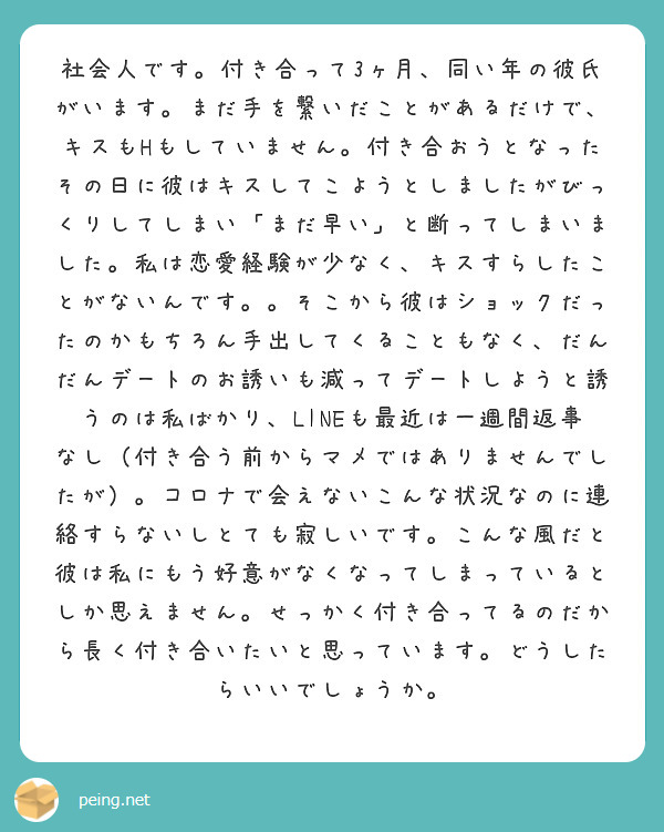 社会人です 付き合って3ヶ月 同い年の彼氏がいます まだ手を繋いだことがあるだけで キスもhもしていません 付き Peing 質問箱