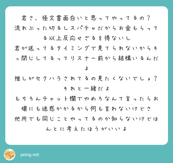 君さ 怪文書面白いと思ってやってるの 流れぶった切るしスパチャだからお金もらってる以上反応せざるを得ないし Peing 質問箱