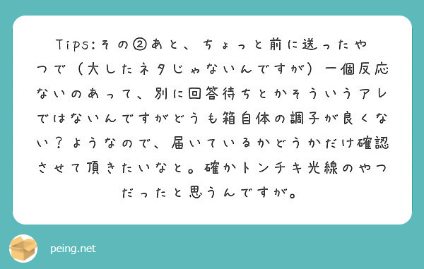Tips:その②あと、ちょっと前に送ったやつで（大したネタじゃないんですが）一個反応ないのあって、別に回答待ちとかそういうアレではないんですがどうも箱自体の調子が良くない？ようなので、届いているかどうかだけ確認させて頂きたいなと。確かトンチキ光線のやつだったと思うんですが。