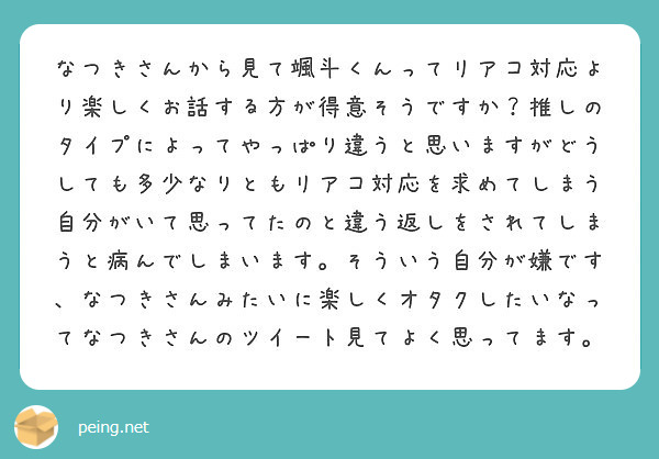 なつきさんから見て颯斗くんってリアコ対応より楽しくお話する方が得意そうですか 推しのタイプによってやっぱり違うと Peing 質問箱