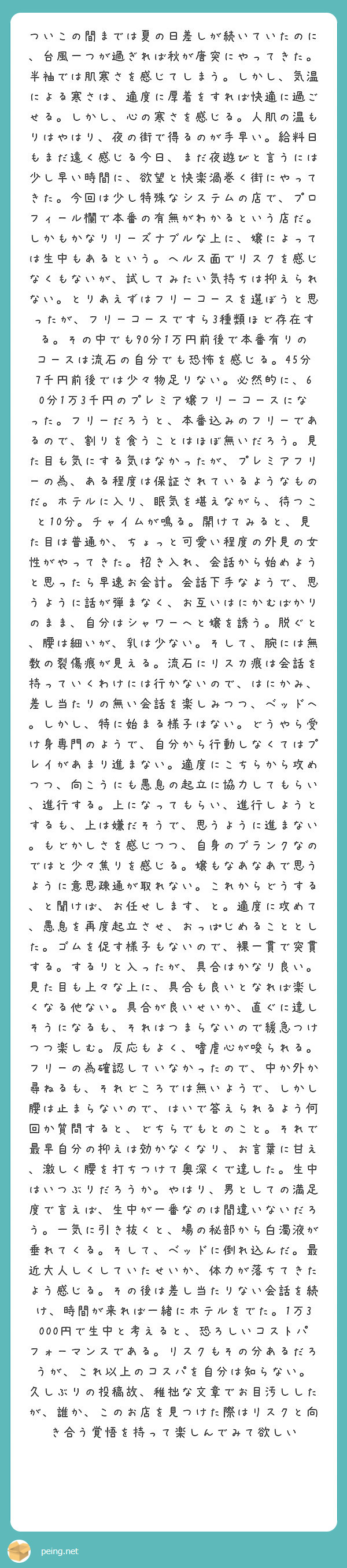 ついこの間までは夏の日差しが続いていたのに、台風一つが過ぎれば秋が唐突にやってきた。半袖では肌寒さを感じてしまう。しかし、気温による寒さは、適度に厚着をすれば快適に過ごせる。しかし、心の寒さを感じる。人肌の温もりはやはり、夜の街で得るのが手早い。給料日もまだ遠く感じる今日、まだ夜遊びと言うには少し早い時間に、欲望と快楽渦巻く街にやってきた。今回は少し特殊なシステムの店で、プロフィール欄で本番の有無がわかるという店だ。しかもかなりリーズナブルな上に、嬢によっては生中もあるという。ヘルス面でリスクを感じなくもないが、試してみたい気持ちは抑えられない。とりあえずはフリーコースを選ぼうと思ったが、フリーコースですら3種類ほど存在する。その中でも90分1万円前後で本番有りのコースは流石の自分でも恐怖を感じる。45分7千円前後では少々物足りない。必然的に、60分1万3千円のプレミア嬢フリーコースになった。フリーだろうと、本番込みのフリーであるので、割りを食うことはほぼ無いだろう。見た目も気にする気はなかったが、プレミアフリーの為、ある程度は保証されているようなものだ。ホテルに入り、眠気を堪えながら、待つこと10分。チャイムが鳴る。開けてみると、見た目は普通か、ちょっと可愛い程度の外見の女性がやってきた。招き入れ、会話から始めようと思ったら早速お会計。会話下手なようで、思うように話が弾まなく、お互いはにかむばかりのまま、自分はシャワーへと嬢を誘う。脱ぐと、腰は細いが、乳は少ない。そして、腕には無数の裂傷痕が見える。流石にリスカ痕は会話を持っていくわけには行かないので、はにかみ、差し当たりの無い会話を楽しみつつ、ベッドへ。しかし、特に始まる様子はない。どうやら受け身専門のようで、自分から行動しなくてはプレイがあまり進まない。適度にこちらから攻めつつ、向こうにも愚息の起立に協力してもらい、進行する。上になってもらい、進行しようとするも、上は嫌だそうで、思うように進まない。もどかしさを感じつつ、自身のブランクなのではと少々焦りを感じる。嬢もなあなあで思うように意思疎通が取れない。これからどうする、と聞けば、お任せします、と。適度に攻めて、愚息を再度起立させ、おっぱじめることとした。ゴムを促す様子もないので、裸一貫で突貫する。するりと入ったが、具合はかなり良い。見た目も上々な上に、具合も良いとなれば楽しくなる他ない。具合が良いせいか、直ぐに達しそうになるも、それはつまらないので緩急つけつつ楽しむ。反応もよく、嗜虐心が唆られる。フリーの為確認していなかったので、中か外か尋ねるも、それどころでは無いようで、しかし腰は止まらないので、はいで答えられるよう何回か質問すると、どちらでもとのこと。それで最早自分の抑えは効かなくなり、お言葉に甘え、激しく腰を打ちつけて奥深くで達した。生中はいつぶりだろうか。やはり、男としての満足度で言えば、生中が一番なのは間違いないだろう。一気に引き抜くと、場の秘部から白濁液が垂れてくる。そして、ベッドに倒れ込んだ。最近大人しくしていたせいか、体力が落ちてきたよう感じる。その後は差し当たりない会話を続け、時間が来れば一緒にホテルをでた。1万3000円で生中と考えると、恐ろしいコストパフォーマンスである。リスクもその分あるだろうが、これ以上のコスパを自分は知らない。
久しぶりの投稿故、稚拙な文章でお目汚ししたが、誰か、このお店を見つけた際はリスクと向き合う覚悟を持って楽しんでみて欲しい