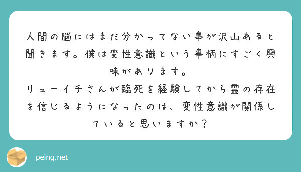 人間の脳にはまだ分かってない事が沢山あると聞きます。僕は変性意識という事柄にすごく興味があります。
リューイチさんが臨死を経験してから霊の存在を信じるようになったのは、変性意識が関係していると思いますか？
