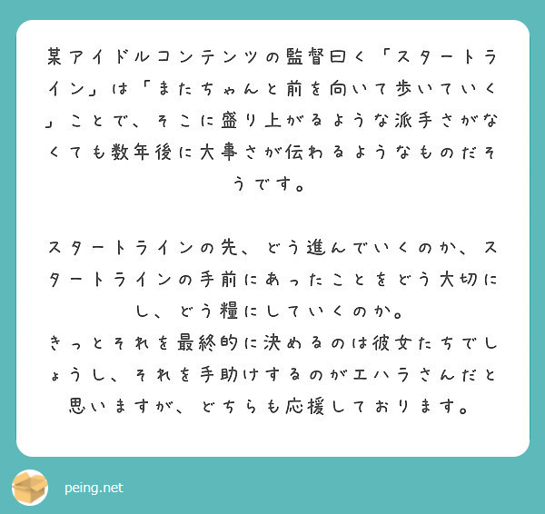 某アイドルコンテンツの監督曰く「スタートライン」は「またちゃんと前を向いて歩いていく」ことで、そこに盛り上がるような派手さがなくても数年後に大事さが伝わるようなものだそうです。

スタートラインの先、どう進んでいくのか、スタートラインの手前にあったことをどう大切にし、どう糧にしていくのか。
きっとそれを最終的に決めるのは彼女たちでしょうし、それを手助けするのがエハラさんだと思いますが、どちらも応援しております。