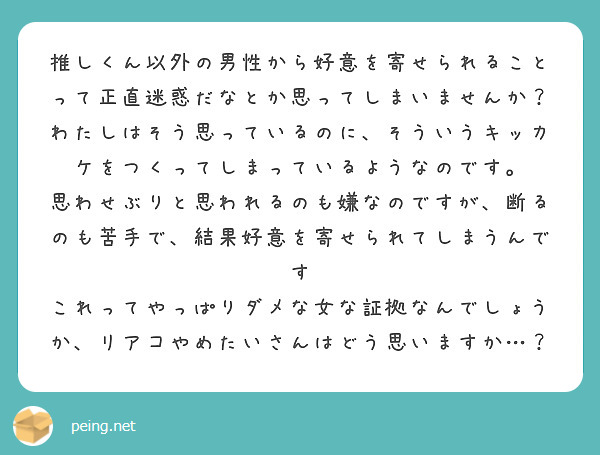推しくん以外の男性から好意を寄せられることって正直迷惑だなとか思ってしまいませんか？
わたしはそう思っているのに、そういうキッカケをつくってしまっているようなのです。
思わせぶりと思われるのも嫌なのですが、断るのも苦手で、結果好意を寄せられてしまうんです
これってやっぱりダメな女な証拠なんでしょうか、リアコやめたいさんはどう思いますか…？