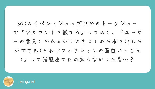 SODのイベントショップだかのトークショーで「アカウントを観てる」ってのと、「ユーザーの意見とかあぁいうのをまとめた本を出したいですね(それがフィクションの面白いところ)」って話題出てたの知らなかった系…？