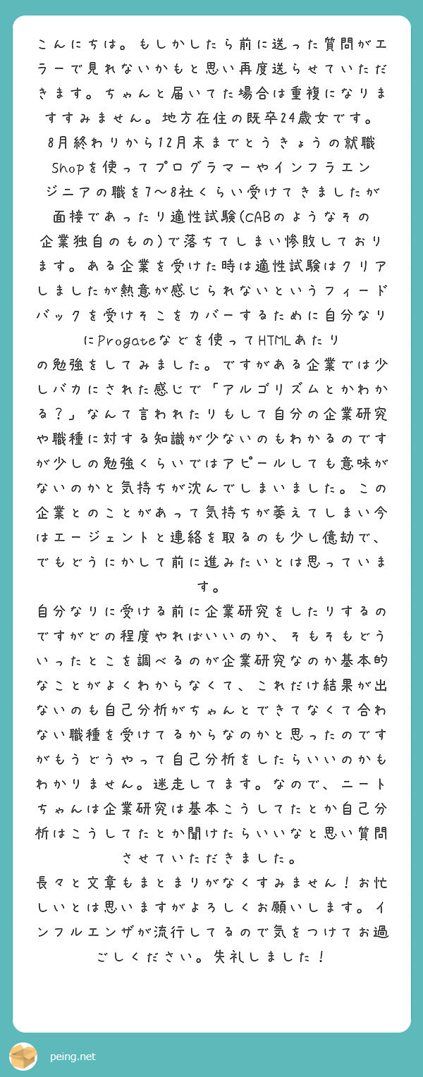 こんにちは。もしかしたら前に送った質問がエラーで見れないかもと思い再度送らせていただきます。ちゃんと届いてた場合は重複になりますすみません。地方在住の既卒24歳女です。
8月終わりから12月末までとうきょうの就職Shopを使ってプログラマーやインフラエンジニアの職を7〜8社くらい受けてきましたが面接であったり適性試験(CABのようなその企業独自のもの)で落ちてしまい惨敗しております。ある企業を受けた時は適性試験はクリアしましたが熱意が感じられないというフィードバックを受けそこをカバーするために自分なりにProgateなどを使ってHTMLあたりの勉強をしてみました。ですがある企業では少しバカにされた感じで「アルゴリズムとかわかる？」なんて言われたりもして自分の企業研究や職種に対する知識が少ないのもわかるのですが少しの勉強くらいではアピールしても意味がないのかと気持ちが沈んでしまいました。この企業とのことがあって気持ちが萎えてしまい今はエージェントと連絡を取るのも少し億劫で、でもどうにかして前に進みたいとは思っています。
自分なりに受ける前に企業研究をしたりするのですがどの程度やればいいのか、そもそもどういったとこを調べるのが企業研究なのか基本的なことがよくわからなくて、これだけ結果が出ないのも自己分析がちゃんとできてなくて合わない職種を受けてるからなのかと思ったのですがもうどうやって自己分析をしたらいいのかもわかりません。迷走してます。なので、ニートちゃんは企業研究は基本こうしてたとか自己分析はこうしてたとか聞けたらいいなと思い質問させていただきました。
長々と文章もまとまりがなくすみません！お忙しいとは思いますがよろしくお願いします。インフルエンザが流行してるので気をつけてお過ごしください。失礼しました！