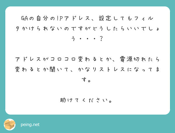 GAの自分のIPアドレス、設定してもフィルタかけられないのですがどうしたらいいでしょう・・・？

アドレスがコロコロ変わるとか、電源切れたら変わるとか聞いて、かなりストレスになってます。

助けてください。