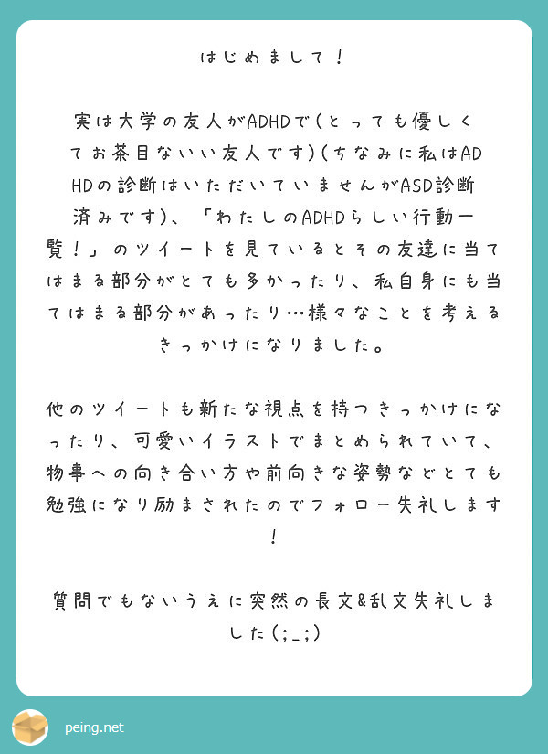 はじめまして！

実は大学の友人がADHDで(とっても優しくてお茶目ないい友人です)(ちなみに私はADHDの診断はいただいていませんがASD診断済みです)、「わたしのADHDらしい行動一覧！」のツイートを見ているとその友達に当てはまる部分がとても多かったり、私自身にも当てはまる部分があったり…様々なことを考えるきっかけになりました。

他のツイートも新たな視点を持つきっかけになったり、可愛いイラストでまとめられていて、物事への向き合い方や前向きな姿勢などとても勉強になり励まされたのでフォロー失礼します！

質問でもないうえに突然の長文&乱文失礼しました(;_;)

