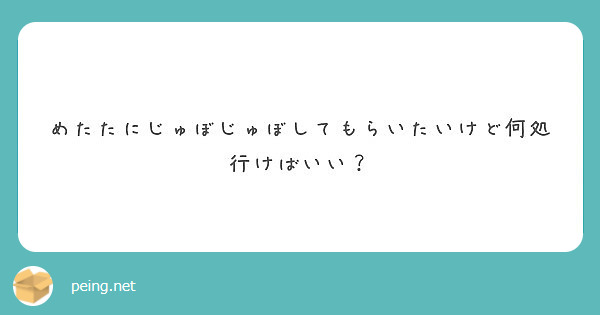 めたたにじゅぼじゅぼしてもらいたいけど何処行けばいい Peing 質問箱