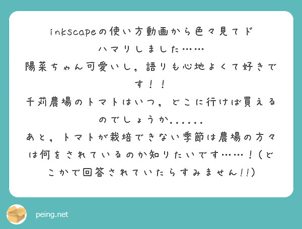 inkscapeの使い方動画から色々見てドハマりしました……
陽菜ちゃん可愛いし，語りも心地よくて好きです！！
千苅農場のトマトはいつ，どこに行けば買えるのでしょうか......
あと，トマトが栽培できない季節は農場の方々は何をされているのか知りたいです……！(どこかで回答されていたらすみません!!)
