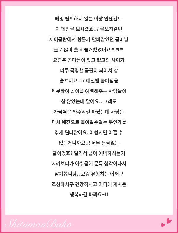 페잉 탈퇴하지 않는 이상 언젠간!!! 이 페잉을 보시겠죠..? 불모지같던 제이콥판에서 한줄기 단비같았던 콤마님 글로 많이 웃고 즐거웠었어요ㅋㅋㅋ 요즘은 콤마님이 있고 없고의 차이가 너무 극명한 콥판이 되어서 참 슬프네요..ㅠ 예전엔 콤마님을 비롯하여 콥이를 예뻐해주는 사람들이 참 많았는데 말예요.. 그래도 가끔씩은 와주시길 바랐는데 사람은 다시 예전으로 돌아갈수없는 무언가를 겪게 된다잖아요. 아쉽지만 어쩔 수 없는거니까요..! 너무 뜬금없는 글이었죠? 멀리서 콥이 예뻐하시는거 지켜보다가 아쉬움에 문득 생각이나서 남겨봅니당.. 요즘 유행하는 어쩌구 조심하시구 건강하시고 어디에 계시든 행복하길 바라요~!!