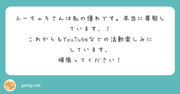 ふーちゃろさんは私の憧れです 本当に尊敬しています これからもyoutubeなどの活動楽しみにしています Peing 質問箱