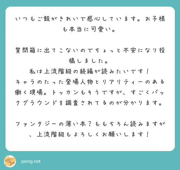 いつもご飯がきれいで感心しています。お子様も本当に可愛い。

質問箱に出てこないのでちょっと不安になり投稿しました。
私は上流階級の続編が読みたいです！
キャラのたった登場人物とリアリティーのある働く現場。トッカンもそうですが、すごくバックグラウンドを調査されてるのが分かります。

ファンタジーの薄い本？ももちろん読みますが、上流階級もよろしくお願いします！