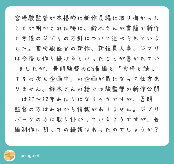 宮崎駿監督が本格的に新作長編に取り掛かったことが明かされた時に、鈴木さんが書簡で新作と今後のジブリの方針について述べられていました。宮崎駿監督の新作、新役員人事、ジブリは今後も作り続けるといったことが書かれていましたが、吾朗監督のCG長編と「宮崎と話してその次も企画中」の企画が気になって仕方ありません。鈴木さんの話では駿監督の新作公開は21〜22年あたりになりそうですが、吾朗監督の方はあれから情報がありません。ジブリパークの方に取り掛かっているようですが、長編制作に関しての続報はあったのでしょうか？
