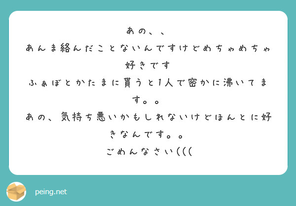 あの、、
あんま絡んだことないんですけどめちゃめちゃ好きです
ふぁぼとかたまに貰うと1人で密かに沸いてます。。
あの、気持ち悪いかもしれないけどほんとに好きなんです。。
ごめんなさい(((